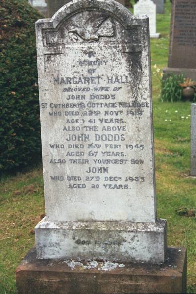Margaret HALL  | wife of John DODDS  | St Cuthberts Cottage Melrose  | d: 22 Nov 1919 aged 41  |   | John DODDS  | d: 16 Feb 1945 aged 67  |   | youngest son  | John (DODDS)  | d: 27 Dec 1933 aged 20  |   | Melrose cemetery, Roxburgshire, Scotland  |   |   | 