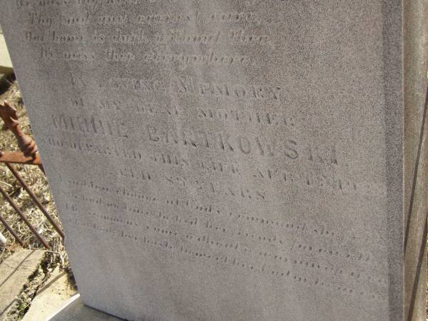 Carl BARTKOWSKI,  | husband of Wilhelmina BARTKOWSKI,  | born Mourengen? Germany 7? Sept 1831,  | died 22 Feb 1916 aged 83 years;  | Minnie BARTKOWSKI,  | mother,  | died 13 Apr 1933 aged 89 years;  | Thedor BARTKOWSKI,  | son of Fredick & Caroline BARTKOWSKI,  | died 5 Nov 1915 in 13th year;  | Meringandan cemetery, Rosalie Shire  | 