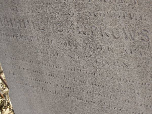 Carl BARTKOWSKI,  | husband of Wilhelmina BARTKOWSKI,  | born Mourengen? Germany 7? Sept 1831,  | died 22 Feb 1916 aged 83 years;  | Minnie BARTKOWSKI,  | mother,  | died 13 Apr 1933 aged 89 years;  | Thedor BARTKOWSKI,  | son of Fredick & Caroline BARTKOWSKI,  | died 5 Nov 1915 in 13th year;  | Meringandan cemetery, Rosalie Shire  | 