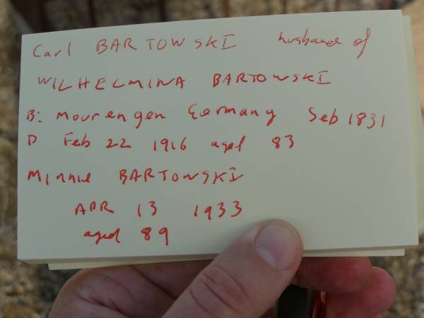 Carl BARTKOWSKI,  | husband of Wilhelmina BARTKOWSKI,  | born Mourengen? Germany 7? Sept 1831,  | died 22 Feb 1916 aged 83 years;  | Minnie BARTKOWSKI,  | mother,  | died 13 Apr 1933 aged 89 years;  | Thedor BARTKOWSKI,  | son of Fredick & Caroline BARTKOWSKI,  | died 5 Nov 1915 in 13th year;  | Meringandan cemetery, Rosalie Shire  | 