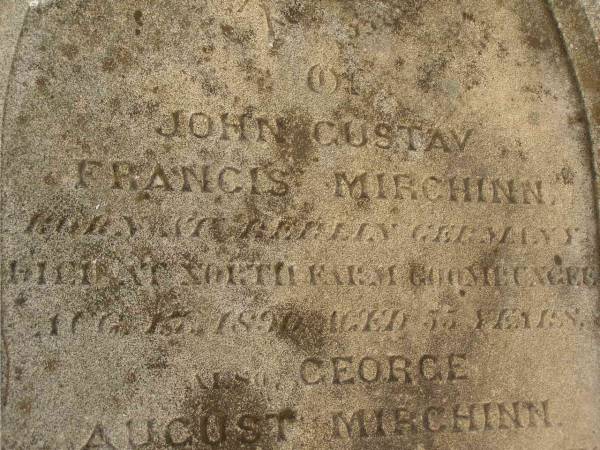 John Gustav Francis MIRCHINN,  | born Berlin Geramny,  | died North Farm Goombungee 17 Aug 1890 aged 55? years;  | George August MIRCHINN,  | born Wertemberg? Germany,  | died North Farm Goombungee 29 July 1890 aged 34? years;  | Charles Augustus MIRCHINN,  | born Wertemberg? Germany,  | killed fall from horse Winton 11 Aug 1890 aged 22 years;  | Meringandan cemetery, Rosalie Shire  |   | 