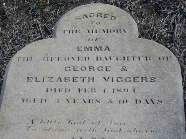 Emma,  | daughter of George & Elizabeth VIGGERS,  | died 1 Feb 1894 aged 3 years 10 days;  | Emma MORGAN,  | aunt,  | died 28 Nov 1904 aged 86 years;  | Meringandan cemetery, Rosalie Shire  | 