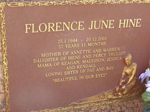 Florence June HINE,  | 25-1-1944 - 20-12-2001 aged 57 years 11 months,  | mother of Annette & Warren,  | daughter of Irene & Percy TRULOFF,  | mama of Keagan, Maddison, Jessica & Kendall,  | sister of Pat & Ray;  | Minden Baptist, Esk Shire  | 