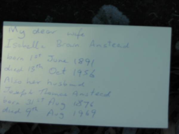 wife  | Isabella Brown Anstead  | B: 1 Jun 1891  | D: 13 Oct 1956  |   | husband  | Joseph Thomas Anstead  | B: 31 Aug 1876  | D: 9 Aug 1969  |   | Moggill Historic cemetery (Brisbane)  | 