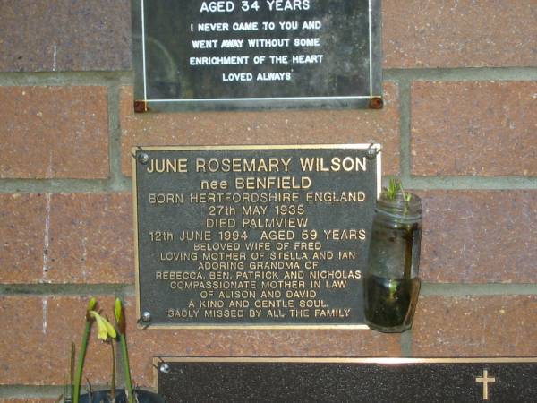June Rosemary WILSON (nee BENFIELD),  | born Hertfordshire England 27 May 1935,  | died Palmview 12 June 1994 aged 59 years,  | wife of Fred,  | mother of Stella & Ian,  | grandma of Rebecca, Ben, Patrick & Nicholas,  | mother-in-law of Alison & David;  | Mooloolah cemetery, City of Caloundra  |   | 