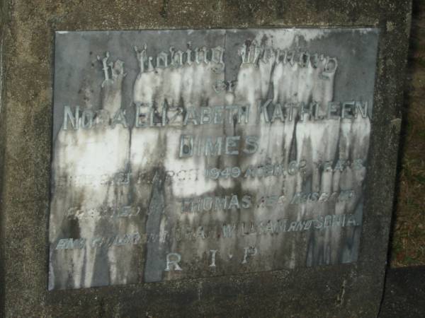 Nora Elizabeth Kathleen DIMES,  | died 21 March 1949 aged 62 years,  | husband Thomas,  | children Nora, William & Sonia;  | Mooloolah cemetery, City of Caloundra  |   | 