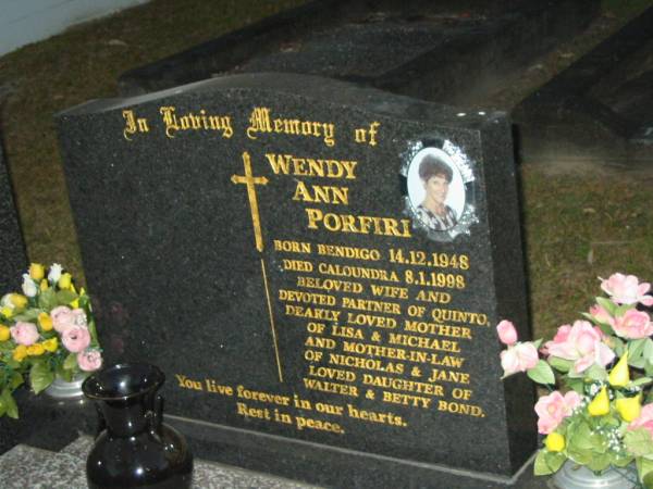 Wendy Ann PORFIRI,  | born Bendigo 14-12-1948,  | died Caloundra 8-1-1998,  | wife of Quinto,  | mother of Lisa & Michael,  | mother-in-law of Nicholas & Jane,  | daughter of Walter & Betty BOND;  | Mooloolah cemetery, City of Caloundra  |   | 