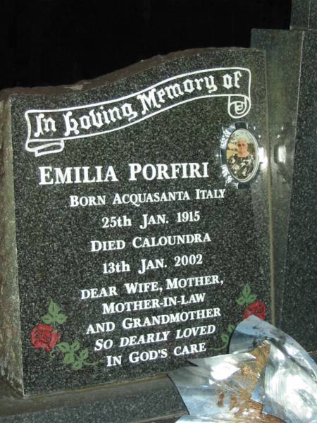 Emilia PORFINI,  | born Acquasanta Italy 25 Jan 1915,  | died Caloundra 13 Jan 2002,  | wife mother mother-in-law grandmother;  | Domenico PORFINI,  | born Ascoli Piceno Italy 24 Feb 1912,  | died Beerwah 15 Jyly 1988,  | husband father father-in-law grandfather;  | Mooloolah cemetery, City of Caloundra  |   | 