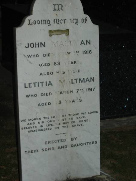 John MALTMAN,  | died 1 July 1916 aged 83 years;  | Letitia MALTMAN,  | wife,  | died 7 March 1917 aged 73 years;  | erected by sons & daughters;  | Mooloolah cemetery, City of Caloundra  |   | 