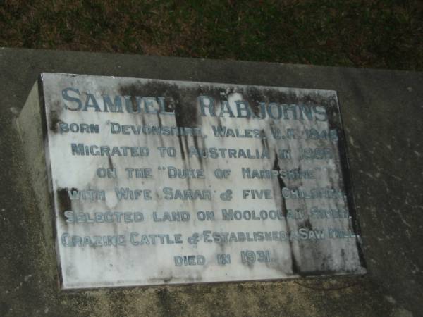 Samuel RABJOHNS,  | born Devonshire Wales UK 1848,  | migrated Australia 1885 on  Duke of Hampshire   | with wife Sarah & 5 children,  | selected land on Mooloolah River,  | graxing cattle & established a saw mill,  | died 1931;  | Sarah,  | wife of Samuel RABJOHNS,  | died 3 Aug 1927 aged 88 years;  | Thomas William RABJOHNS,  | son,  | died 19 Sept 1917 aged 39 years;  | Mooloolah cemetery, City of Caloundra  |   |   | 