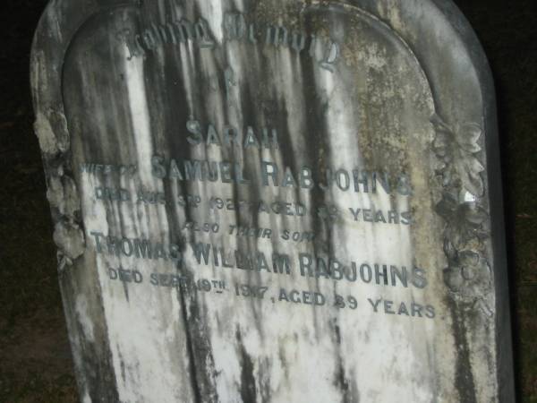 Samuel RABJOHNS,  | born Devonshire Wales UK 1848,  | migrated Australia 1885 on  Duke of Hampshire   | with wife Sarah & 5 children,  | selected land on Mooloolah River,  | graxing cattle & established a saw mill,  | died 1931;  | Sarah,  | wife of Samuel RABJOHNS,  | died 3 Aug 1927 aged 88 years;  | Thomas William RABJOHNS,  | son,  | died 19 Sept 1917 aged 39 years;  | Mooloolah cemetery, City of Caloundra  |   |   | 