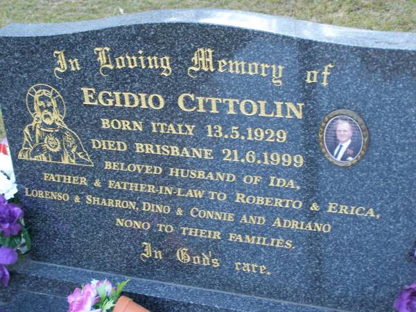 Egidio CITTOLIN,  | born Italy 13-5-1929,  | died Brisbane 21-6-1999,  | husband of Ida,  | father & father-in-law of Roberto & Erica,  | Lorenso & Sharron, Dino & Connie, Adriano,  | nono to their families;  | Mooloolah cemetery, City of Caloundra  |   | 