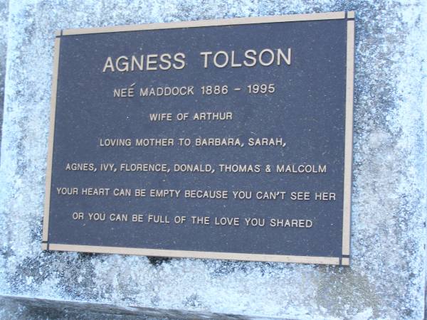 Agness TOLSON (nee MADDOCK),  | 1886 - 1995,  | wife of Arthur,  | mother of Barbara, Sarah, Agnes, Ivy, Florence,  | Donald, Thomas & Malcolm;  | Mooloolah cemetery, City of Caloundra  |   | 