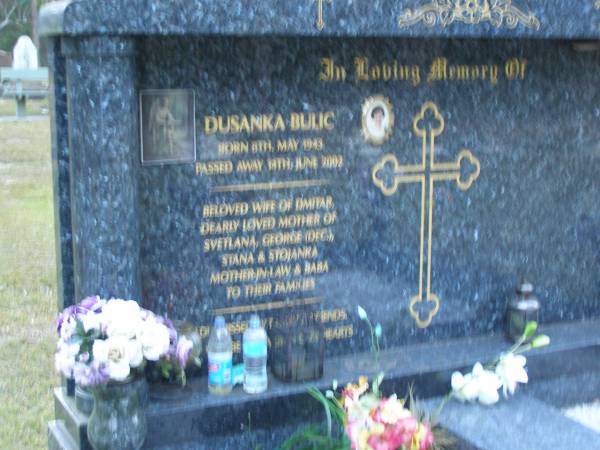 Dusanka BULIC,  | born 8 May 1943,  | died 14 June 2002,  | wife of Dmitar,  | mother of Svetlana, George (dec), Stana & Stojanka,  | mother-in-law & baba;  | Mooloolah cemetery, City of Caloundra  |   | 