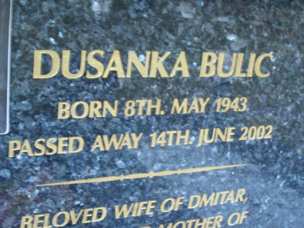 Dusanka BULIC,  | born 8 May 1943,  | died 14 June 2002,  | wife of Dmitar,  | mother of Svetlana, George (dec), Stana & Stojanka,  | mother-in-law & baba;  | Mooloolah cemetery, City of Caloundra  |   | 