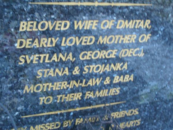 Dusanka BULIC,  | born 8 May 1943,  | died 14 June 2002,  | wife of Dmitar,  | mother of Svetlana, George (dec), Stana & Stojanka,  | mother-in-law & baba;  | Mooloolah cemetery, City of Caloundra  |   | 