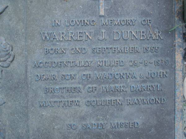 Warren J. BUNBAR,  | born 2 Sept 1944,  | accidentally killed 28-8-1979,  | son of Madonna & John,  | brother of Mark, Darryl, Matthew, Colleen & Raymond;  | Mooloolah cemetery, City of Caloundra  |   | 