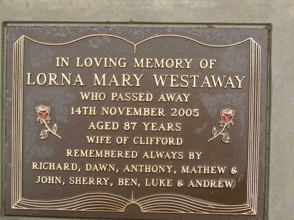 Lorna Mary WESTAWAY,  | died 14 Nov 2005 aged 87 years,  | wife of Clifford,  | remembered by Richard, Dawn, Anthony, Mathew,  | John, Sherry, Ben, Luke & Andrew;  | Mooloolah cemetery, City of Caloundra  |   | 