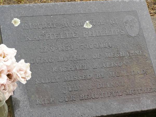 Rachelle PHILLIPS,  | 12-9-1953 - 7-10-1994,  | mother of Meghanne, Rachael & Alison,  | missed by mum, dad, Judy & Dianne;  | Mooloolah cemetery, City of Caloundra  | 