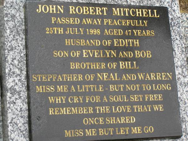John Robert MITCHELL,  | died 25 July 1998 aged 47 years,  | husband of Edith,  | son of Evelyn & Bob,  | brother of Bill,  | stepfather of Neal & Warren;  | Mooloolah cemetery, City of Caloundra  | 