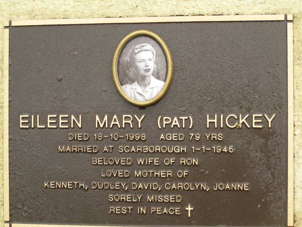 Eileen Mary (Pat) HICKEY,  | died 18-10-1998 aged 79 years,  | married Scarborough 1-1-1945,  | wife of Ron,  | mother of Kenneth, Dudley, David, Carolyn & Joanne;  | Mooloolah cemetery, City of Caloundra  | 
