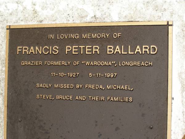 Francis Peter BALLARD,  | grazier formerly of  Waroona  Longreach,  | 11-10-1927 - 5-11-1997,  | missed by Freda, Michael, Steve, Bruce & families;  | Mooloolah cemetery, City of Caloundra  | 