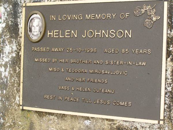 Helen JOHNSON,  | died 25-10-1996 aged 85 years,  | missed by brother & sister-in-law  | Miso & Teodora MIROSAVLJOVIC  | & friends Vass & Helen OLTEANU;  | Mooloolah cemetery, City of Caloundra  | 