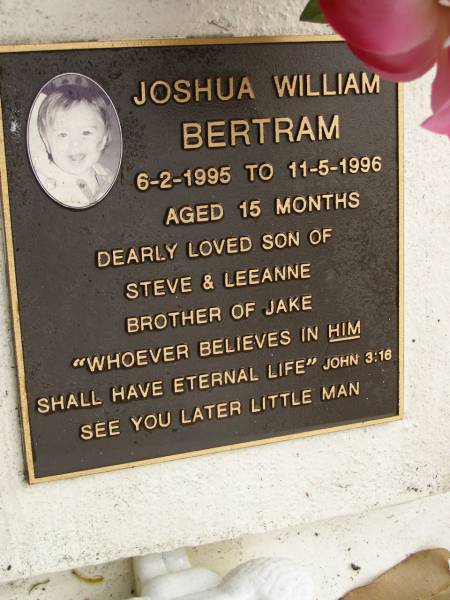 Joshua William BERTRAM,  | 6-2-1995 - 11-5-1996 aged 15 months,  | son of Steve & Leeanne,  | brother of Jake;  | Mooloolah cemetery, City of Caloundra  | 