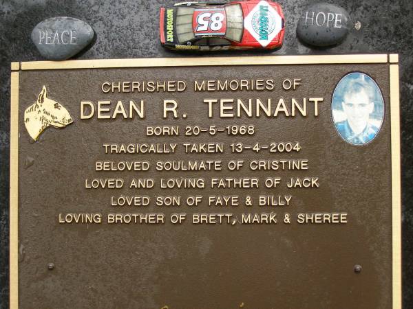 Dean R. TENNANT,  | born 20-5-1968,  | tragically taken 13-4-2004,  | soulmate of Cristine,  | father of Jack,  | son of Faye & Billy,  | brother of Brett, Mark & Sheree;  | Mooloolah cemetery, City of Caloundra  | 