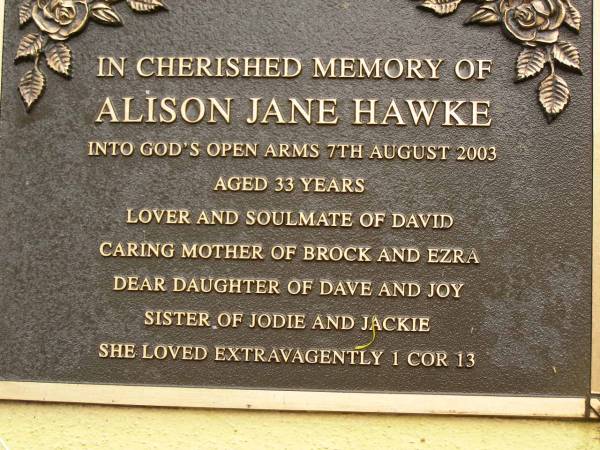 Alison Jane HAWKE,  | died 7 Aug 2003 aged 33 years,  | soulmate of David,  | mother of Brock & Ezra,  | daughter of Dave & Joy,  | sister of Jodie & Jackie;  | Mooloolah cemetery, City of Caloundra  | 