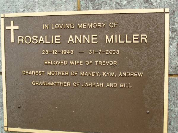 Rosalie Anne MILLER,  | 28-12-1943 - 31-7-2003,  | wife of Trevor,  | mother of Mandy, Kym & Andrew,  | grandmother of Jarrah & Bill;  | Mooloolah cemetery, City of Caloundra  | 