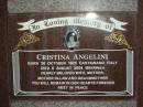 
Cristina ANGELINI,
born 30 Oct 1924 Castignano Italy,
died 6 Aug 2004 Beerwah,
wife mother mother-in-law grandmother;
Leonardo ANGELINI,
born 30-3-1922 Castignana Italy,
died 26-2-1991 Beerway,
husband father nonno;
Desolina PIERANTOZZI,
born 5-10-1916 Castignano Italy,
died 24-1-2005 Beerway,
wife mother mother-in-law grandmother great-grandmother;
Pietro PIERANTONZZI,
born 25-3-1902 Castignano Italy,
died 10-9-1990 Beerway,
husband father father-in-law grandfather;
Mooloolah cemetery, City of Caloundra

