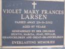 
Violet Mary Frances LARSEN,
died 29-9-2002 aged 87 years,
remembered by children
Selwyn, Marcia, Joan & Phyllis,
grandchildren & great-grandchildren;
Mooloolah cemetery, City of Caloundra

