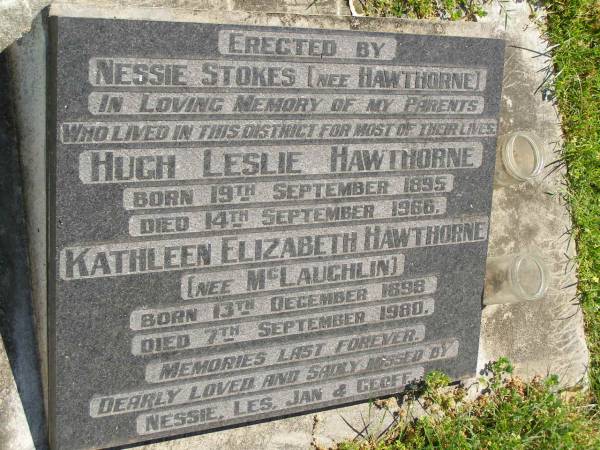 parents;  | Hugh Leslie HAWTHORNE,  | born 19 Sept 1895,  | died 14 Sept 1966;  | Kathleen Elizabath HAWTHORNE (nee MCLAUGHLIN),  | born 13 Dec 1898,  | died 7 Sept 1980;  | erected by daughter Nessie STOKES (nee HAWTHORNE);  | missed by Nessie, Les, Jan & Geoff;  | Moore-Linville general cemetery, Esk Shire  |   | 