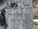 Joseph H.S. MATTHEWS,
died 5 June 1928 aged 26 years;
Mary Jane MATTHEWS,
died 1 Oct 1930 aged 60 years;
William MATTHEWS,
died 24 Jan 19650 aged 94 years;
Moore-Linville general cemetery, Esk Shire