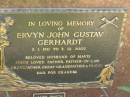 Ervyn John Gustav GERHARDT,
3-1-1911 - 3-12-2002,
husband of Mavis,
father father-in-law grandfather great-grandfather;
James Martin GERHARDT,
infant son,
died 1941 Esk;
Kay Helen GERHARDT,
infant daughter,
died 1948 Toowong;
Moore-Linville general cemetery, Esk Shire