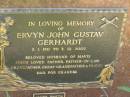 
Ervyn John Gustav GERHARDT,
3-1-1911 - 3-12-2002,
husband of Mavis,
father father-in-law grandfather great-grandfather;
James Martin GERHARDT,
infant son,
died 1941 Esk;
Kay Helen GERHARDT,
infant daughter,
died 1948 Toowong;
Moore-Linville general cemetery, Esk Shire
