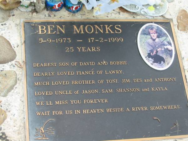 Ben MONKS  | b: 5 Sep 1973, d: 17 Feb 1999, aged 25  | (son of David and Bobbie, fiance of Lawry, brother of Toni, Jim, Des, Anthony  | uncle of Jason, Sam, Shannon, Kayla)  | Mt Cotton / Gramzow / Cornubia / Carbrook Lutheran Cemetery, Logan City  |   | 