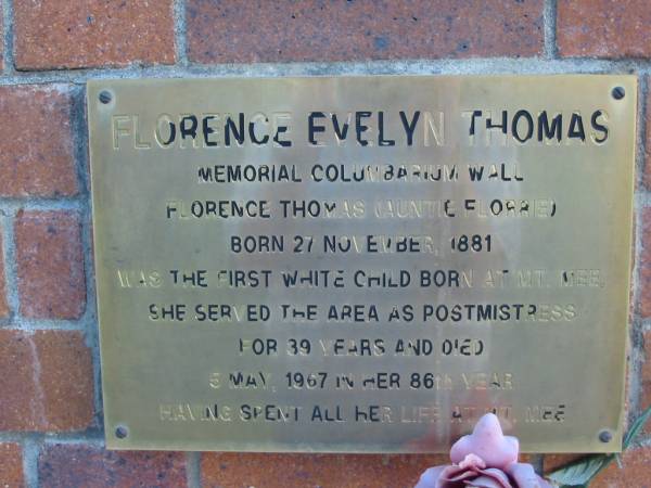 Florence Evelyn THOMAS  | (auntie Florrie)  | B: 27 Nov 1881 - the first white child born at Mt Mee  | she served the area as postmistress for 39 years  | D: 5 May 1967 in her 86th year  |   | Mt Mee Cemetery, Caboolture Shire  | 