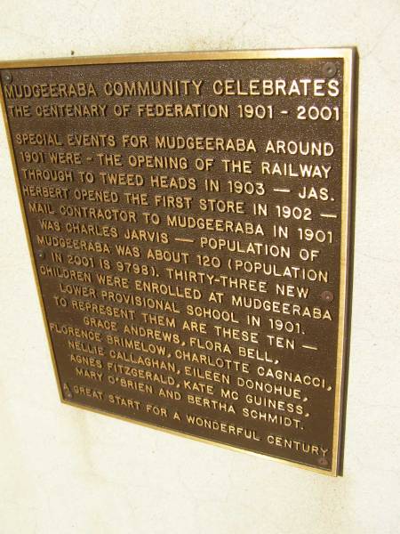 Mudgeeraba community celebrates the centenary of federation 1901 - 2001.  | special events for Mudgeeraba around 1901 were  | - the opening of the railway through to Tweed Heads in 1903  | - Jas Herbert opened the first store in 1902  | - mail contractor to Mudgeeraba in 1901 was Charles Jarvis  | - Population of Mudgeeraba was about 120 (population in 2001 is 9798).  | - Thirty-three new children were enrolled at Mudgeeraba Lower provisional school in 1901 to represent are these ten - Grace Andrews, Flora Bell, Florence Brimelow, Charlotte Cagnacci, Nellie Callaghan, Eileen Donohue, Agnes Fitzgerald, Kate McGuiness, Mary O'Brien and Bertha Schmidt  | Pioneers Memorial, Elsie Laver Park, Mudgeeraba  | 