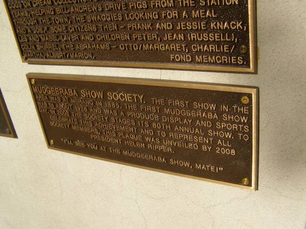 Mudgeeraba show society. The first show in the area was at Nerang in 1885. The first Mudgeeraba show was in about 1926 and was a produce display and sportr day. In 2008 the society stages its 80th annual show. To celebrate this achievement and to represent all society members, this laque was unveiled by 2008 president Helen Ripper.  | Pioneers Memorial, Elsie Laver Park, Mudgeeraba  | 