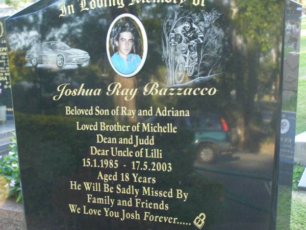 Joshua Ray BAZZACCO,  | son of Ray & Adriana,  | brother of Michelle, Dean & Judd,  | uncle of Lilli,  | 15-1-1985 - 17-5-2003 aged 18 years;  | Mudgeeraba cemetery, City of Gold Coast  | 