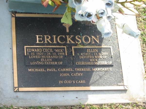 Edward Cecil (Mick) ERICKSON,  | 5-10-1920 - 28-10-1998,  | husband of Ellen,  | father of Michael, Paul, Carmel, Therese, Margaret,  | John, & Cathy;  | Ellen ERICKSON,  | 1-4-1921 - 13-6-2005,  | wife of Mick,  | mother of Michael, Paul, Carmel, Therese, Margaret,  | John, & Cathy;  | Mudgeeraba cemetery, City of Gold Coast  | 