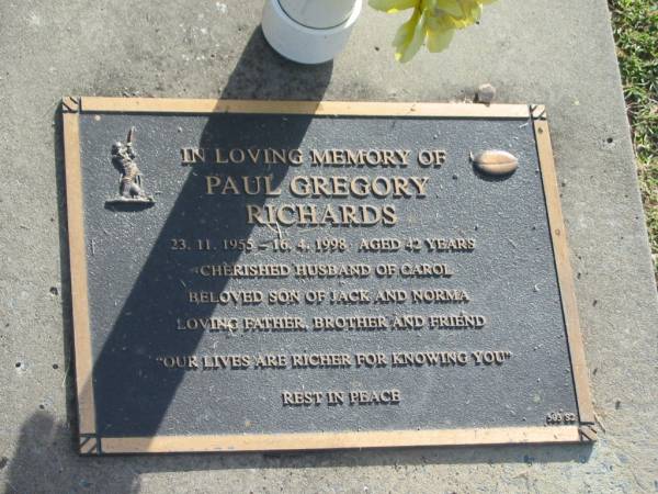 Paul Gregory RICHARDS,  | 23-11-1955 - 16-4-1998 aged 42 years,  | husband of Carol,  | son of Jack & Norma,  | father brother;  | Mudgeeraba cemetery, City of Gold Coast  | 