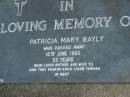 
Patricia Mary BAYLY,
died 16 June 1990 aged 52 years,
mother & wife to John, Tony, Sharon, David, Jason,
& Tamara;
Mudgeeraba cemetery, City of Gold Coast
