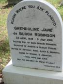 
Gwendoline Jane De Burgh ROBINSON,
24 April 1939 - 9 July 2001,
wife of David Rokeby ROBINSON,
daughter of Janette & Dudley PERSSE,
mother of Anthony, Anne, Juliet & Georgina,
sister of Michael & Jonathan;
Mundoolun Anglican cemetery, Beaudesert Shire
