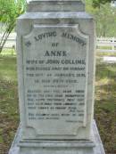 
Anne, wife of John COLLINS,
died Sunday 18 Jan 1891 in her 74th year;
John COLLINS,
born 10 Sept 1812,
died Sunday 14 Aug 1989;
John George COLLINS, youngest son,
born 17 Dec 1849 died 16 Sept 1910;
Robert Martin COLLINS, eldest son,
born 17 Dec 1843 died 18 Aug 1913,
sleeps at Tamrookum;
William COLLINS, second son,
born 26 April 1846 died 22 Jan 1909;
Gwendoline, wife,
born 9 April 1870 died 16 Nov 1962;
Jane COLLINS, eldest daughter,
born 22 Sept 1841 died 7 Jan 1927;
Mundoolun Anglican cemetery, Beaudesert Shire
