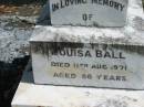 
George Addison BALL, husband father,
died 1 Sept 1931 aged 71 years;
Martha BALL, wife mother,
died 10 March 1957 aged 92 years;
Eliza BALL,
died 24 July 1963 aged 80 years;
Joseph BALL,
died 25 Feb 1969 aged 82 years;
Henry BALL,
died 16 Feb 1945 aged 76 years;
Louisa BALL,
died 11 Aug 1971 aged 86 years;
Mundoolun Anglican cemetery, Beaudesert Shire
