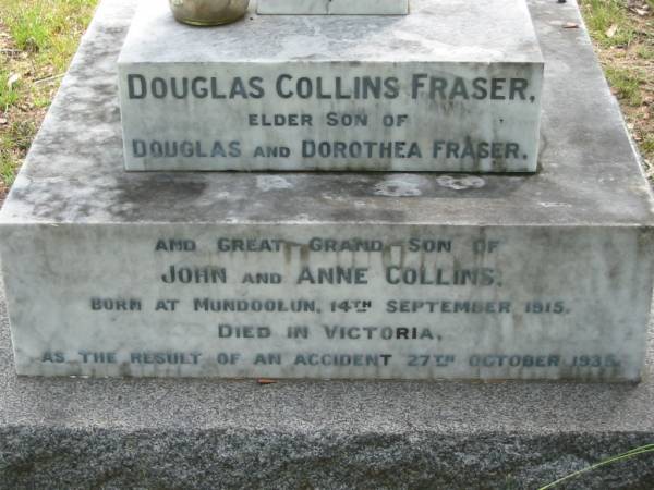 Douglas Collins FRASER,  | elder son of Douglas & Dorothea FRASER,  | great-grandson of John & Anne COLLINS,  | born Mundoolun 14 Sept 1915,  | died Victoria result of accident 27 Oct 1935;  | Marion Dorothea Jane FRASER,  | youngest daughter of Robert Martin COLLINS,  | late of Tamrookum, Beaudesert,  | wife of Douglas Martin FRASER,  | died 9 July 1963 in 71st year;  | Douglas Martin FRASER,  | husband of Marian Dorothea Jane,  | born Melbourne 9 Dec 1888,  | died Mundoolun 16 May 1968,  | second son of Simon FRASER (Melbourne)  | & Anna Bertha (nee COLLINS) of Mundoolun;  | Mundoolun Anglican cemetery, Beaudesert Shire  | 