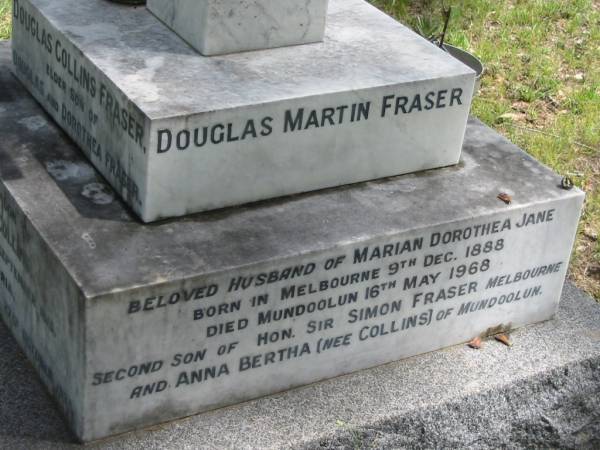 Douglas Collins FRASER,  | elder son of Douglas & Dorothea FRASER,  | great-grandson of John & Anne COLLINS,  | born Mundoolun 14 Sept 1915,  | died Victoria result of accident 27 Oct 1935;  | Marion Dorothea Jane FRASER,  | youngest daughter of Robert Martin COLLINS,  | late of Tamrookum, Beaudesert,  | wife of Douglas Martin FRASER,  | died 9 July 1963 in 71st year;  | Douglas Martin FRASER,  | husband of Marian Dorothea Jane,  | born Melbourne 9 Dec 1888,  | died Mundoolun 16 May 1968,  | second son of Simon FRASER (Melbourne)  | & Anna Bertha (nee COLLINS) of Mundoolun;  | Mundoolun Anglican cemetery, Beaudesert Shire  | 